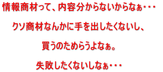 情報商材って、内容わからないからなぁ。クソ商材なんかに手を出したくないし、買うのためらうよなぁ。失敗したくないしなぁ。