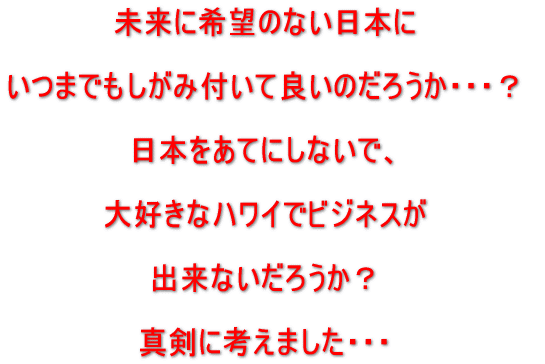 未来に希望のない日本に、いつまでもしがみ付いて良いのだろうか?日本をあてにしないで、大好きなハワイでビジネスが出来ないだろうか?真剣に考えました