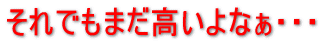 それでもまだ高いよなぁ
