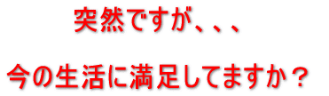 突然ですが、今の生活に満足してますか?